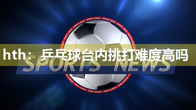hth：乒乓球台内挑打难度高吗