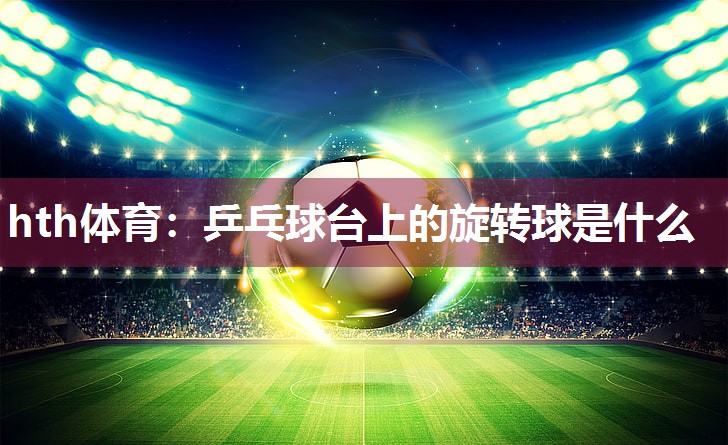 hth体育：乒乓球台上的旋转球是什么