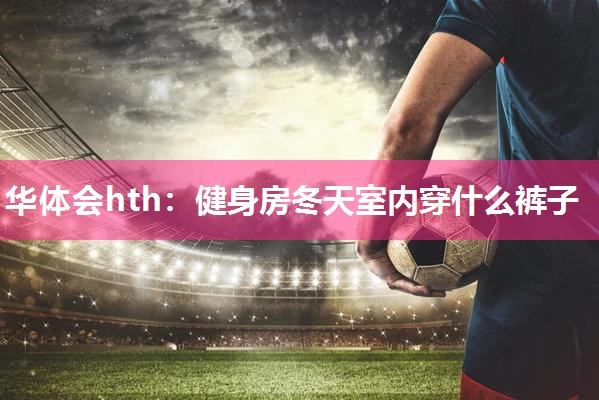 华体会hth：健身房冬天室内穿什么裤子
