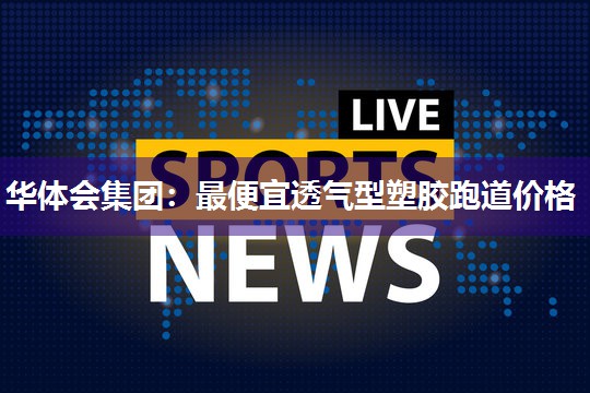 华体会集团：最便宜透气型塑胶跑道价格