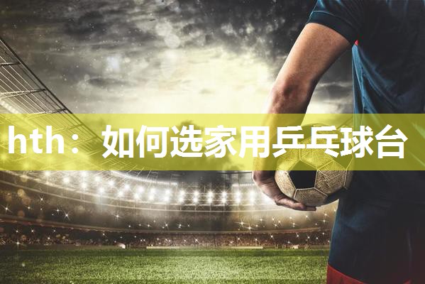 hth：如何选家用乒乓球台