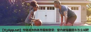 华体会hth体育最新登录：室内健身脚踏车怎么减肥