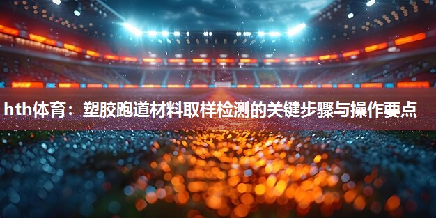 塑胶跑道材料取样检测的关键步骤与操作要点